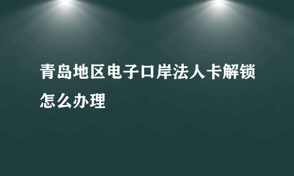 青岛地区电子口岸法人卡解锁怎么办理