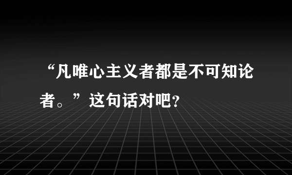 “凡唯心主义者都是不可知论者。”这句话对吧？