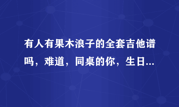 有人有果木浪子的全套吉他谱吗，难道，同桌的你，生日快乐，有没有人告诉你，情非得已这套教程。谢谢分享