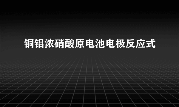 铜铝浓硝酸原电池电极反应式