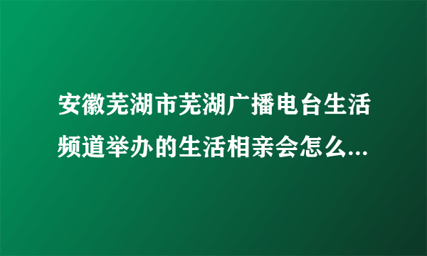 安徽芜湖市芜湖广播电台生活频道举办的生活相亲会怎么样？好不好？