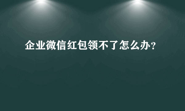 企业微信红包领不了怎么办？