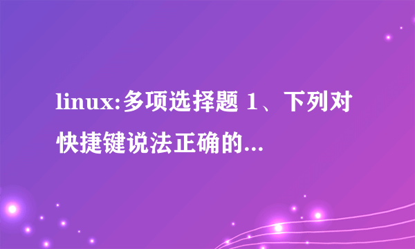 linux:多项选择题 1、下列对快捷键说法正确的是：( )