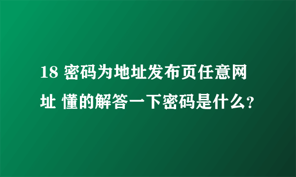 18 密码为地址发布页任意网址 懂的解答一下密码是什么？