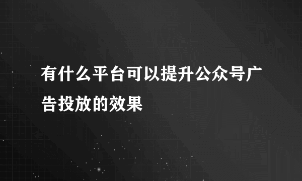 有什么平台可以提升公众号广告投放的效果