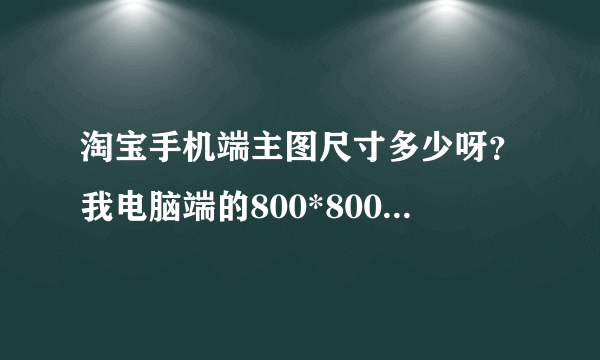 淘宝手机端主图尺寸多少呀？我电脑端的800*800的在手机端怎么显示不全呢？