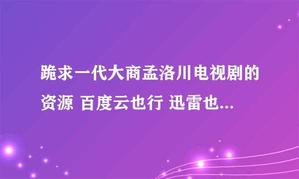 跪求一代大商孟洛川电视剧的资源 百度云也行 迅雷也行 要能用的 谢谢