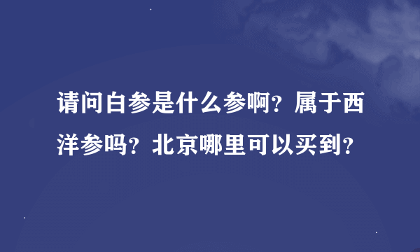 请问白参是什么参啊？属于西洋参吗？北京哪里可以买到？