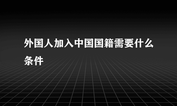 外国人加入中国国籍需要什么条件