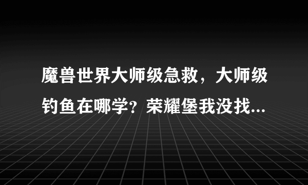 魔兽世界大师级急救，大师级钓鱼在哪学？荣耀堡我没找到。。是不是要到沙城去啊？