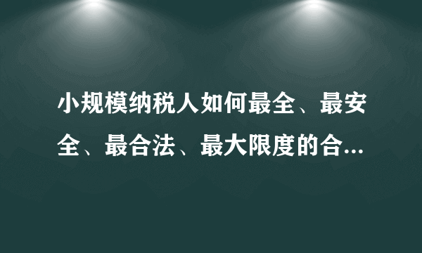 小规模纳税人如何最全、最安全、最合法、最大限度的合理避税？