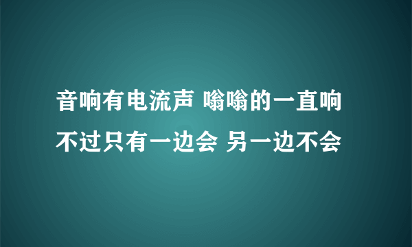 音响有电流声 嗡嗡的一直响 不过只有一边会 另一边不会