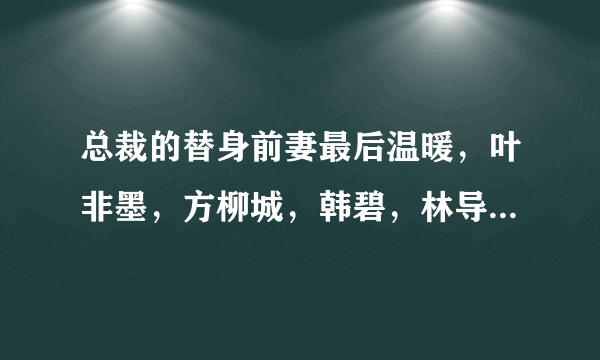 总裁的替身前妻最后温暖，叶非墨，方柳城，韩碧，林导，陈雪如，唐舒文，蔡晓静，陈航.......