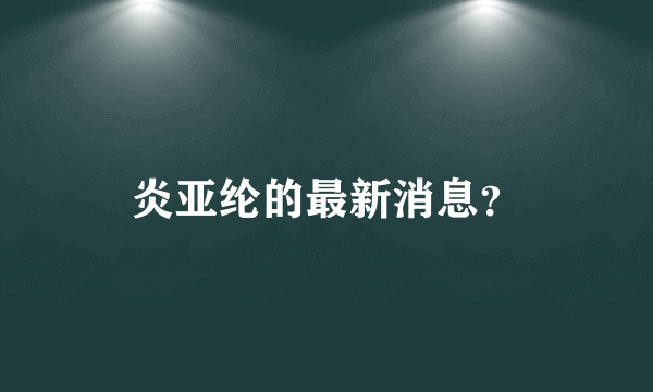 炎亚纶的最新消息？