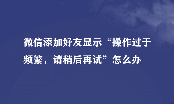 微信添加好友显示“操作过于频繁，请稍后再试”怎么办