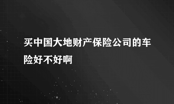 买中国大地财产保险公司的车险好不好啊