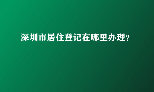 深圳市居住登记在哪里办理？