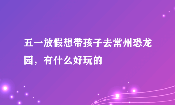 五一放假想带孩子去常州恐龙园，有什么好玩的